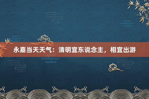 永嘉当天天气：清明宜东说念主，相宜出游